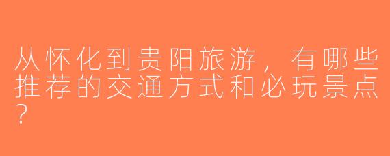 从怀化到贵阳旅游，有哪些推荐的交通方式和必玩景点？