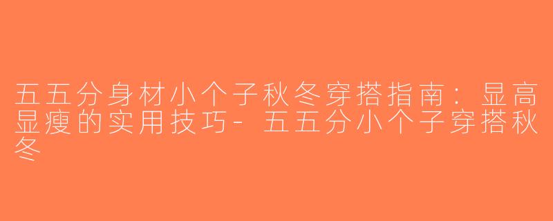 五五分身材小个子秋冬穿搭指南：显高显瘦的实用技巧-五五分小个子穿搭秋冬