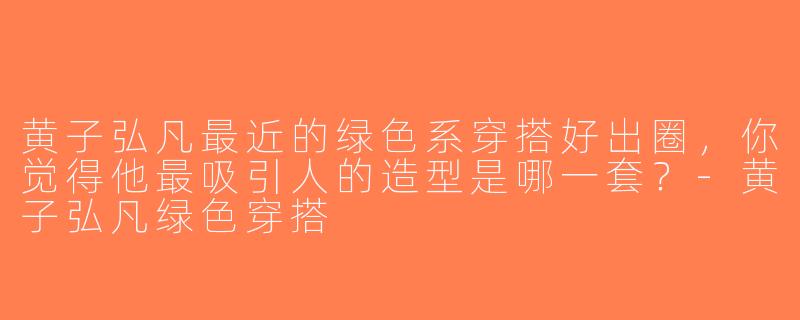 黄子弘凡最近的绿色系穿搭好出圈，你觉得他最吸引人的造型是哪一套？-黄子弘凡绿色穿搭