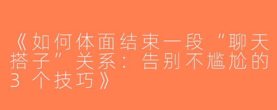 《如何体面结束一段“聊天搭子”关系：告别不尴尬的3个技巧》
