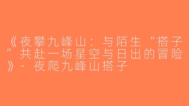 《夜攀九峰山：与陌生“搭子”共赴一场星空与日出的冒险》-夜爬九峰山搭子