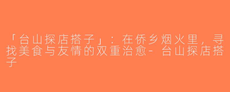 「台山探店搭子」：在侨乡烟火里，寻找美食与友情的双重治愈-台山探店搭子