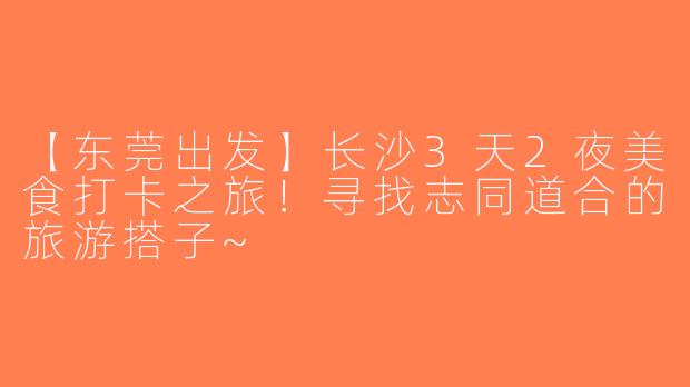 【东莞出发】长沙3天2夜美食打卡之旅！寻找志同道合的旅游搭子~