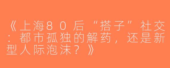 《上海80后“搭子”社交：都市孤独的解药，还是新型人际泡沫？》