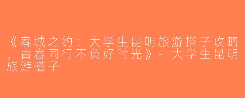 《春城之约：大学生昆明旅游搭子攻略，青春同行不负好时光》-大学生昆明旅游搭子