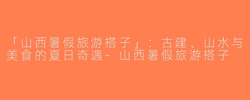 「山西暑假旅游搭子」：古建、山水与美食的夏日奇遇-山西暑假旅游搭子