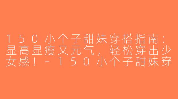 150小个子甜妹穿搭指南：显高显瘦又元气，轻松穿出少女感！-150小个子甜妹穿搭
