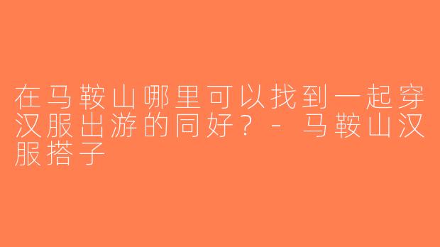 在马鞍山哪里可以找到一起穿汉服出游的同好？-马鞍山汉服搭子