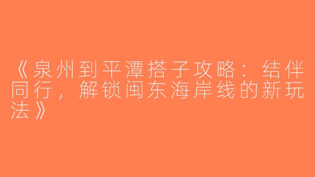 《泉州到平潭搭子攻略：结伴同行，解锁闽东海岸线的新玩法》