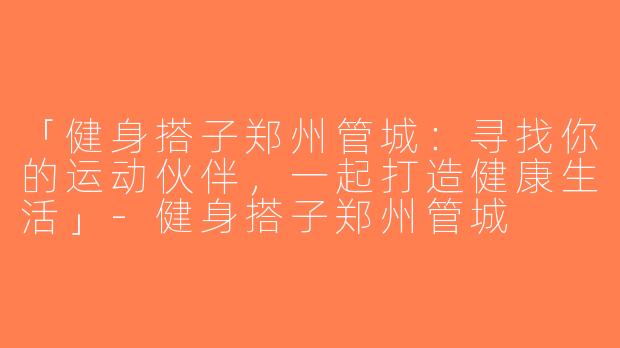 「健身搭子郑州管城：寻找你的运动伙伴，一起打造健康生活」-健身搭子郑州管城