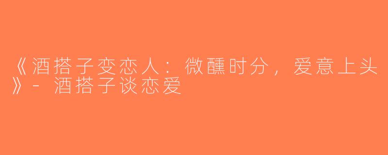 《酒搭子变恋人：微醺时分，爱意上头》-酒搭子谈恋爱