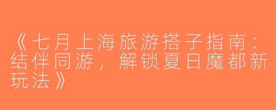 《七月上海旅游搭子指南：结伴同游，解锁夏日魔都新玩法》