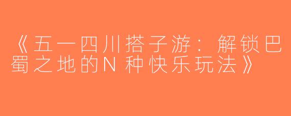 《五一四川搭子游：解锁巴蜀之地的N种快乐玩法》
