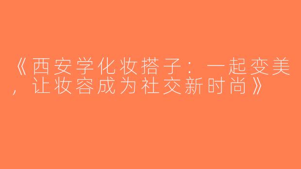 《西安学化妆搭子：一起变美，让妆容成为社交新时尚》