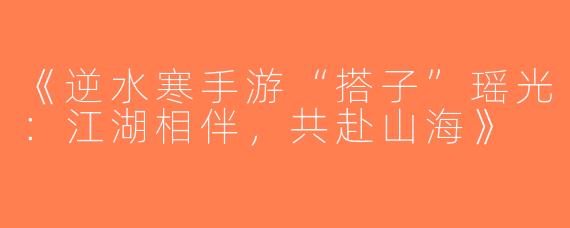 《逆水寒手游“搭子”瑶光：江湖相伴，共赴山海》