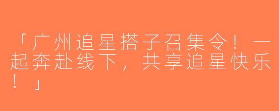 「广州追星搭子召集令！一起奔赴线下，共享追星快乐！」