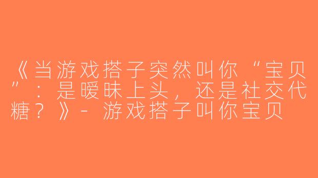 《当游戏搭子突然叫你“宝贝”：是暧昧上头，还是社交代糖？》-游戏搭子叫你宝贝