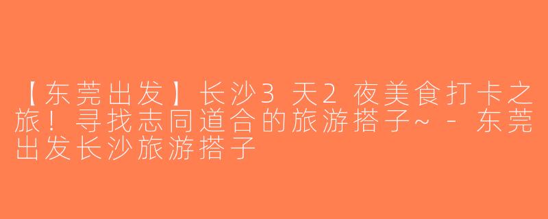 【东莞出发】长沙3天2夜美食打卡之旅！寻找志同道合的旅游搭子~-东莞出发长沙旅游搭子