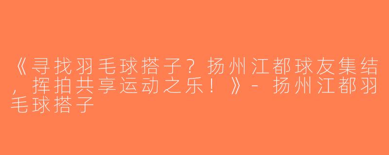 《寻找羽毛球搭子？扬州江都球友集结，挥拍共享运动之乐！》-扬州江都羽毛球搭子