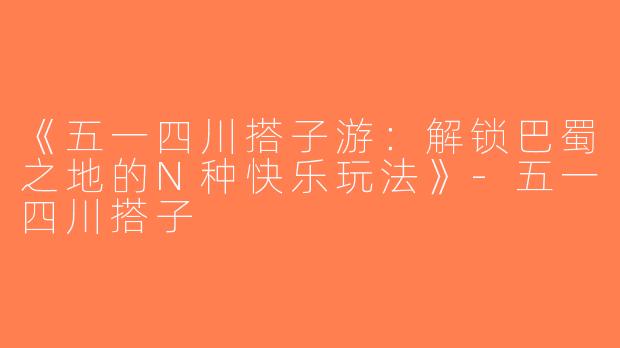《五一四川搭子游：解锁巴蜀之地的N种快乐玩法》-五一四川搭子