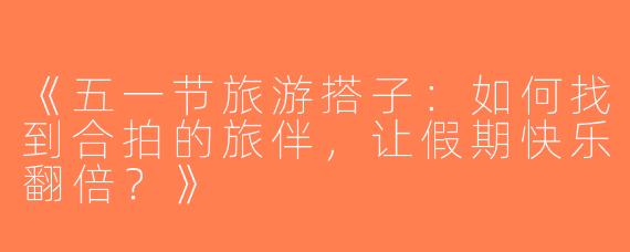 《五一节旅游搭子：如何找到合拍的旅伴，让假期快乐翻倍？》