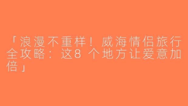 「浪漫不重样！威海情侣旅行全攻略：这8个地方让爱意加倍」