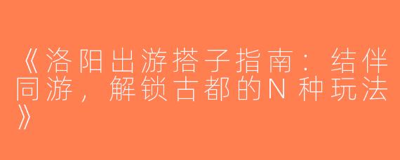 《洛阳出游搭子指南：结伴同游，解锁古都的N种玩法》