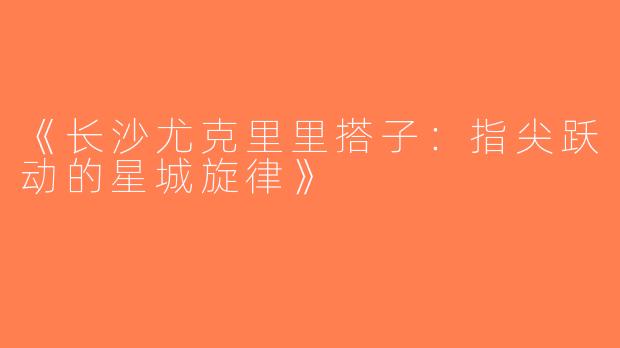 《长沙尤克里里搭子：指尖跃动的星城旋律》