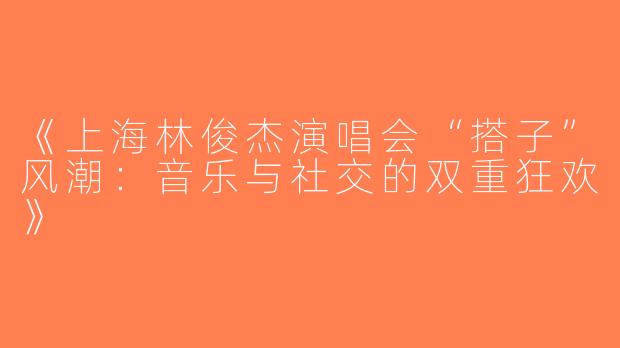 《上海林俊杰演唱会“搭子”风潮：音乐与社交的双重狂欢》