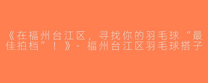 《在福州台江区，寻找你的羽毛球“最佳拍档”！》-福州台江区羽毛球搭子