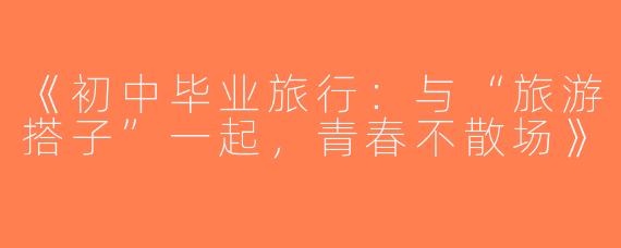 《初中毕业旅行：与“旅游搭子”一起，青春不散场》
