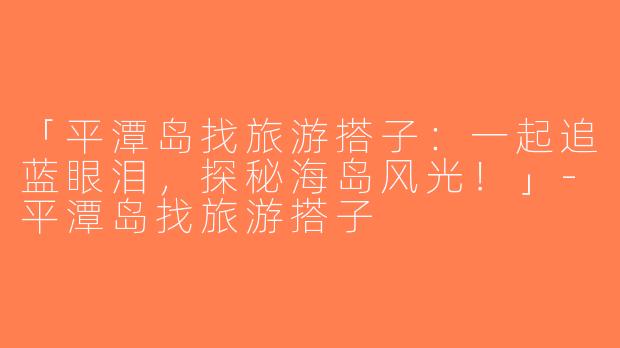 「平潭岛找旅游搭子：一起追蓝眼泪，探秘海岛风光！」-平潭岛找旅游搭子