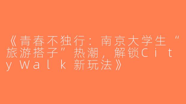 《青春不独行：南京大学生“旅游搭子”热潮，解锁CityWalk新玩法》