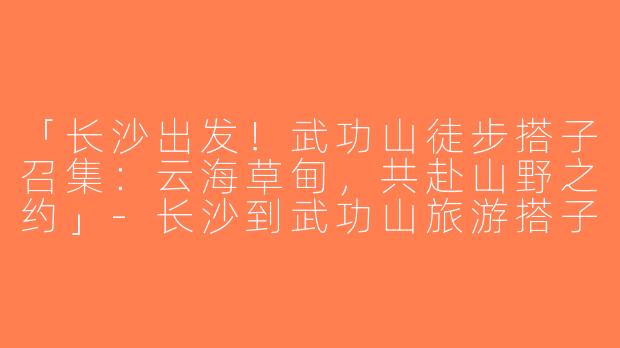 「长沙出发！武功山徒步搭子召集：云海草甸，共赴山野之约」-长沙到武功山旅游搭子