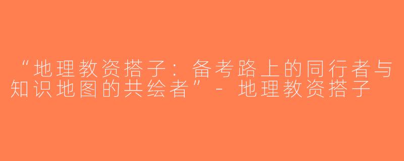 “地理教资搭子：备考路上的同行者与知识地图的共绘者”-地理教资搭子