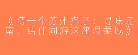 《蹲一个苏州搭子：寻味江南，结伴同游这座温柔城》