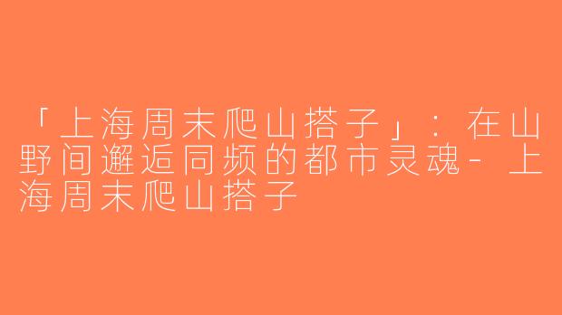 「上海周末爬山搭子」：在山野间邂逅同频的都市灵魂-上海周末爬山搭子