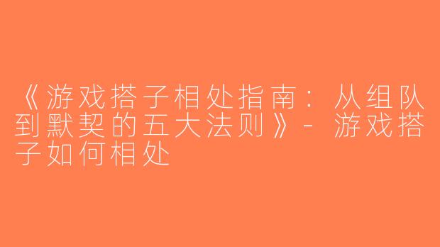 《游戏搭子相处指南：从组队到默契的五大法则》-游戏搭子如何相处