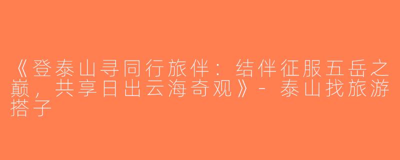 《登泰山寻同行旅伴：结伴征服五岳之巅，共享日出云海奇观》-泰山找旅游搭子