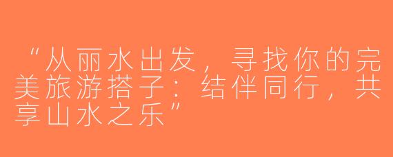 “从丽水出发，寻找你的完美旅游搭子：结伴同行，共享山水之乐”
