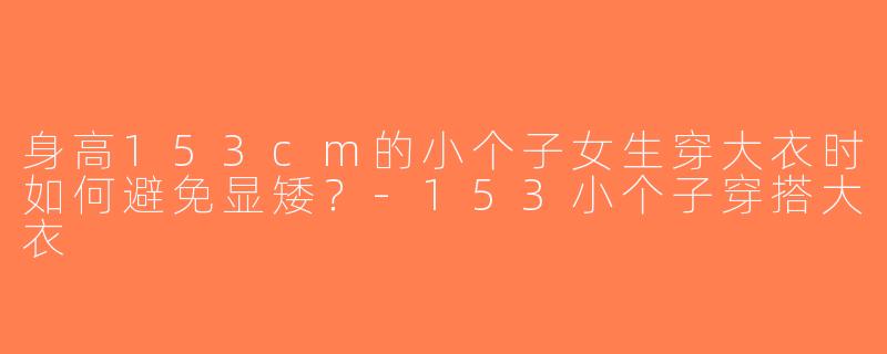 身高153cm的小个子女生穿大衣时如何避免显矮？-153小个子穿搭大衣