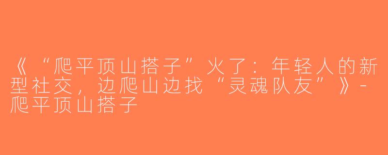 《“爬平顶山搭子”火了：年轻人的新型社交，边爬山边找“灵魂队友”》-爬平顶山搭子
