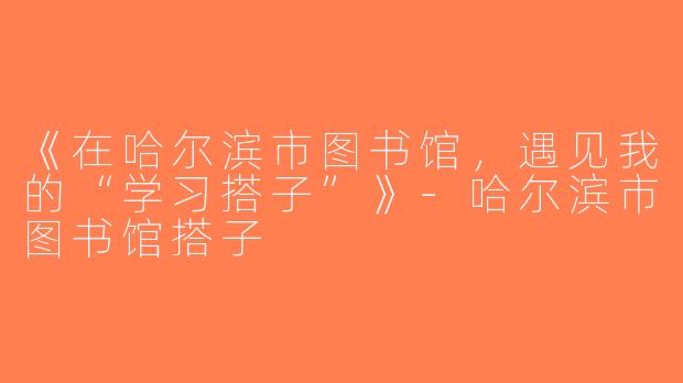 《在哈尔滨市图书馆，遇见我的“学习搭子”》-哈尔滨市图书馆搭子