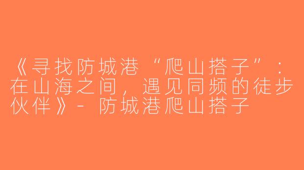 《寻找防城港“爬山搭子”：在山海之间，遇见同频的徒步伙伴》-防城港爬山搭子
