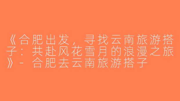 《合肥出发，寻找云南旅游搭子：共赴风花雪月的浪漫之旅》-合肥去云南旅游搭子