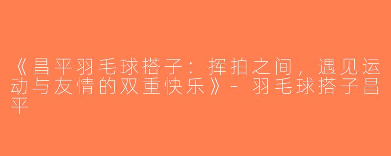 《昌平羽毛球搭子：挥拍之间，遇见运动与友情的双重快乐》-羽毛球搭子昌平