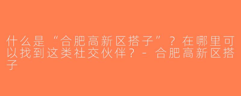 什么是“合肥高新区搭子”？在哪里可以找到这类社交伙伴？-合肥高新区搭子