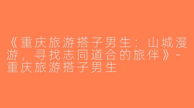 《重庆旅游搭子男生：山城漫游，寻找志同道合的旅伴》-重庆旅游搭子男生