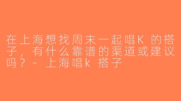 在上海想找周末一起唱K的搭子，有什么靠谱的渠道或建议吗？-上海唱k搭子