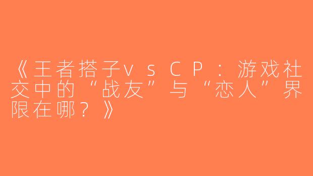 《王者搭子vsCP：游戏社交中的“战友”与“恋人”界限在哪？》